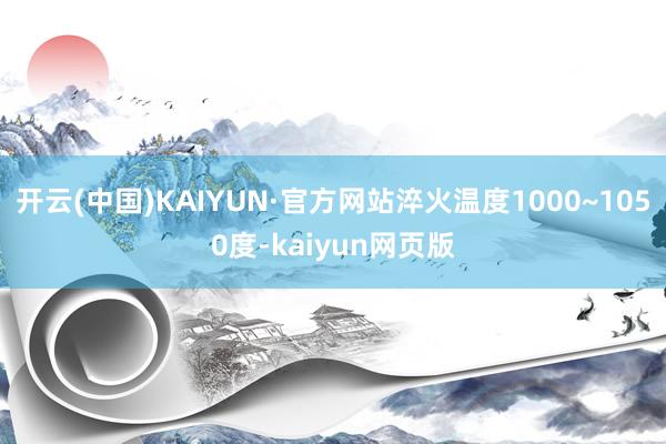 开云(中国)KAIYUN·官方网站淬火温度1000~1050度-kaiyun网页版