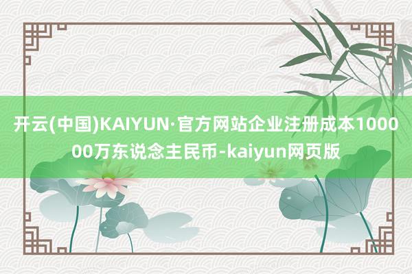 开云(中国)KAIYUN·官方网站企业注册成本100000万东说念主民币-kaiyun网页版