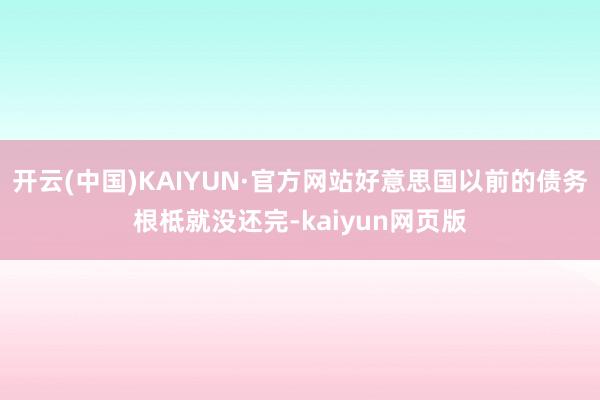 开云(中国)KAIYUN·官方网站好意思国以前的债务根柢就没还完-kaiyun网页版