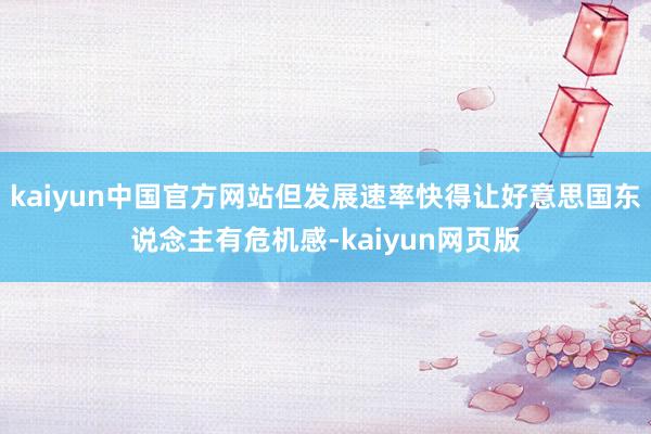 kaiyun中国官方网站但发展速率快得让好意思国东说念主有危机感-kaiyun网页版