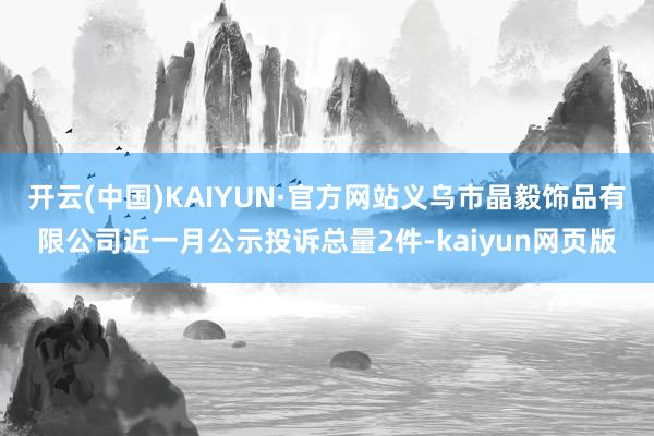 开云(中国)KAIYUN·官方网站义乌市晶毅饰品有限公司近一月公示投诉总量2件-kaiyun网页版