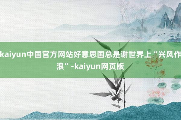 kaiyun中国官方网站好意思国总是谢世界上“兴风作浪”-kaiyun网页版