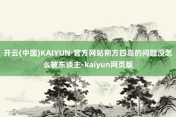 开云(中国)KAIYUN·官方网站朔方四岛的问题没怎么被东谈主-kaiyun网页版