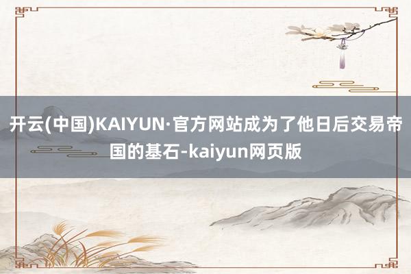 开云(中国)KAIYUN·官方网站成为了他日后交易帝国的基石-kaiyun网页版