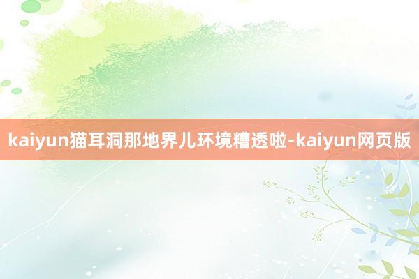 kaiyun猫耳洞那地界儿环境糟透啦-kaiyun网页版