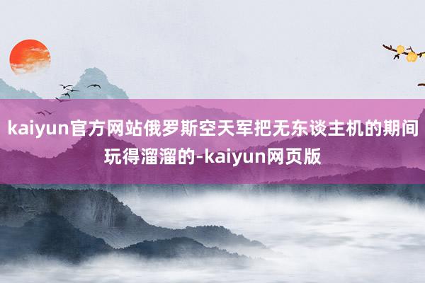 kaiyun官方网站俄罗斯空天军把无东谈主机的期间玩得溜溜的-kaiyun网页版