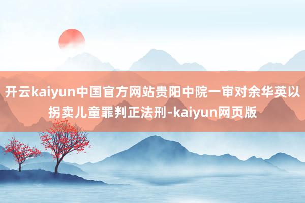 开云kaiyun中国官方网站贵阳中院一审对余华英以拐卖儿童罪判正法刑-kaiyun网页版