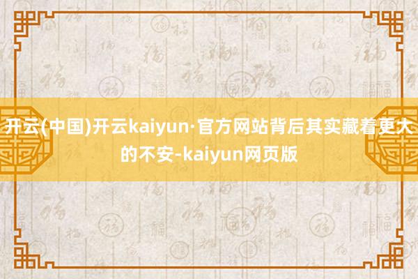 开云(中国)开云kaiyun·官方网站背后其实藏着更大的不安-kaiyun网页版