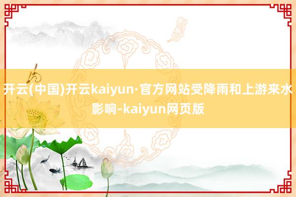 开云(中国)开云kaiyun·官方网站受降雨和上游来水影响-kaiyun网页版