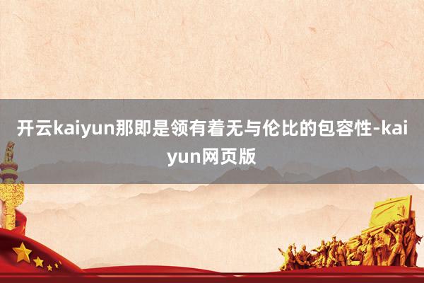 开云kaiyun那即是领有着无与伦比的包容性-kaiyun网页版