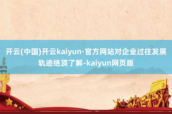 开云(中国)开云kaiyun·官方网站对企业过往发展轨迹绝顶了解-kaiyun网页版