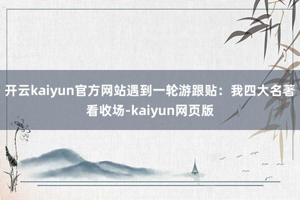 开云kaiyun官方网站遇到一轮游跟贴：我四大名著看收场-kaiyun网页版