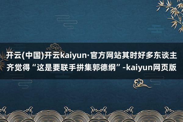 开云(中国)开云kaiyun·官方网站其时好多东谈主齐觉得“这是要联手拼集郭德纲”-kaiyun网页版