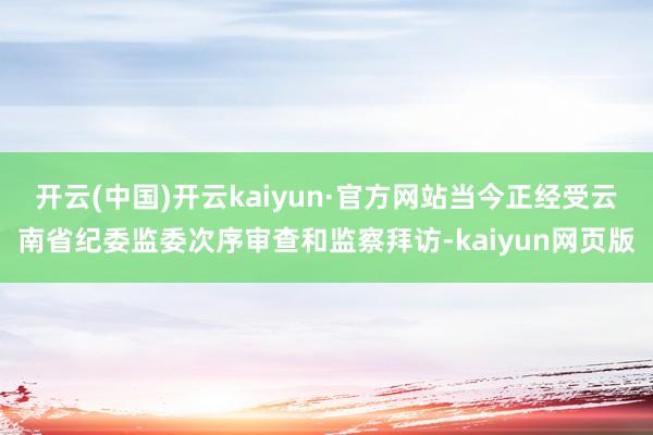 开云(中国)开云kaiyun·官方网站当今正经受云南省纪委监委次序审查和监察拜访-kaiyun网页版