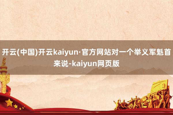 开云(中国)开云kaiyun·官方网站对一个举义军魁首来说-kaiyun网页版