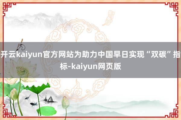 开云kaiyun官方网站为助力中国早日实现“双碳”指标-kaiyun网页版