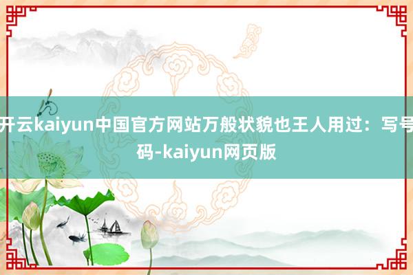 开云kaiyun中国官方网站万般状貌也王人用过：写号码-kaiyun网页版