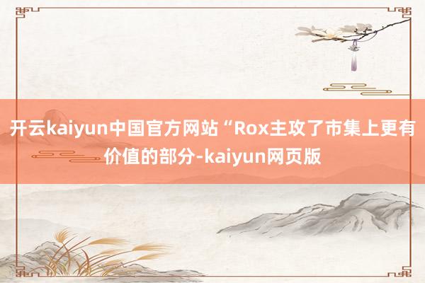 开云kaiyun中国官方网站“Rox主攻了市集上更有价值的部分-kaiyun网页版