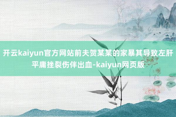 开云kaiyun官方网站前夫贺某某的家暴其导致左肝平庸挫裂伤伴出血-kaiyun网页版