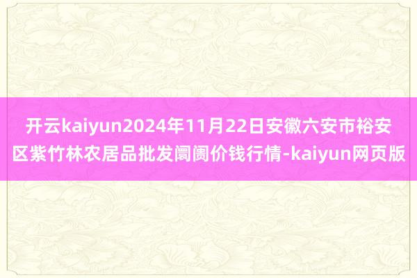 开云kaiyun2024年11月22日安徽六安市裕安区紫竹林农居品批发阛阓价钱行情-kaiyun网页版