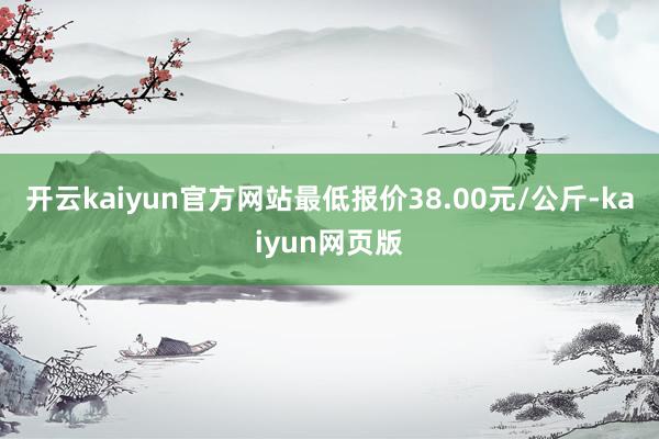 开云kaiyun官方网站最低报价38.00元/公斤-kaiyun网页版