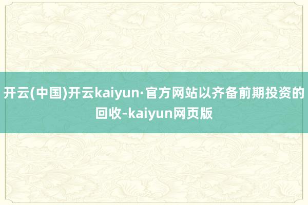 开云(中国)开云kaiyun·官方网站以齐备前期投资的回收-kaiyun网页版