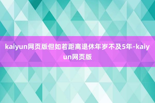 kaiyun网页版但如若距离退休年岁不及5年-kaiyun网页版