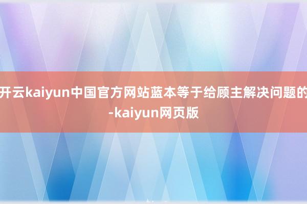 开云kaiyun中国官方网站蓝本等于给顾主解决问题的-kaiyun网页版