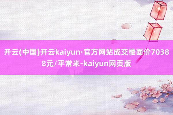 开云(中国)开云kaiyun·官方网站成交楼面价70388元/平常米-kaiyun网页版