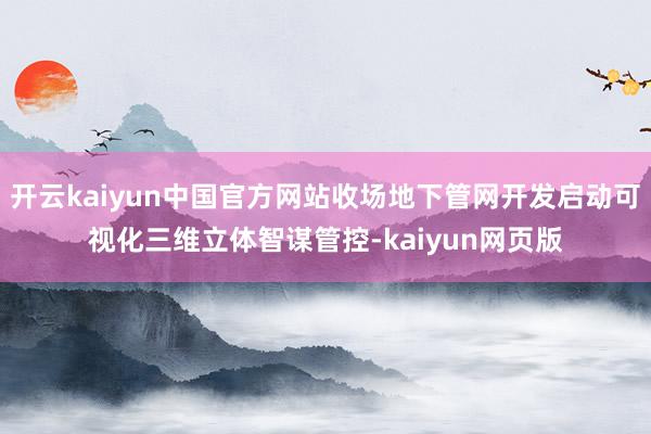 开云kaiyun中国官方网站收场地下管网开发启动可视化三维立体智谋管控-kaiyun网页版