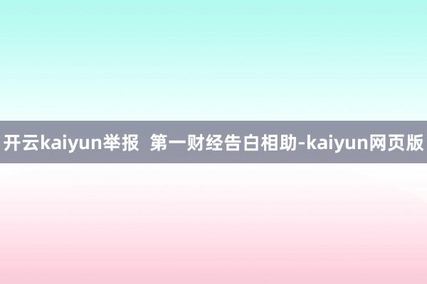 开云kaiyun举报  第一财经告白相助-kaiyun网页版