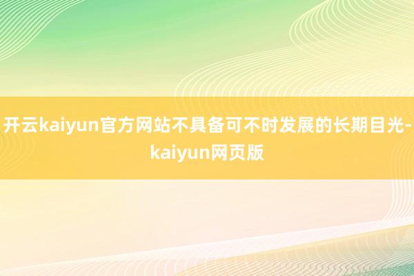 开云kaiyun官方网站不具备可不时发展的长期目光-kaiyun网页版