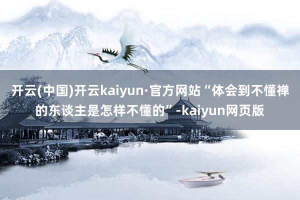 开云(中国)开云kaiyun·官方网站“体会到不懂禅的东谈主是怎样不懂的”-kaiyun网页版