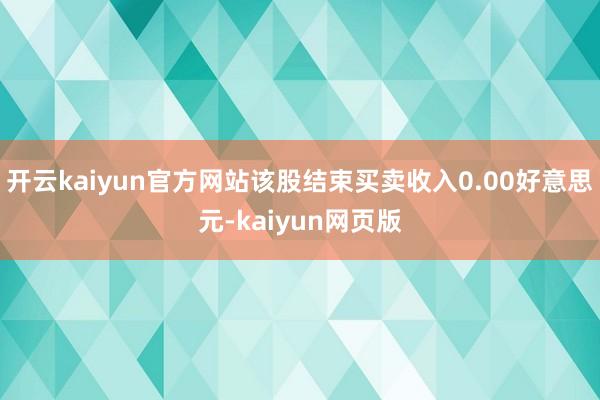 开云kaiyun官方网站该股结束买卖收入0.00好意思元-kaiyun网页版