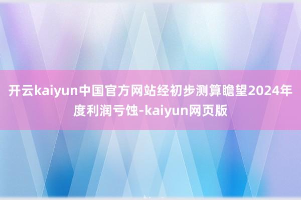 开云kaiyun中国官方网站经初步测算瞻望2024年度利润亏蚀-kaiyun网页版