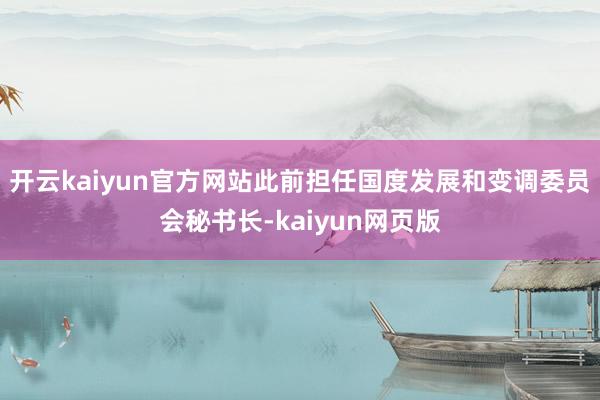 开云kaiyun官方网站此前担任国度发展和变调委员会秘书长-kaiyun网页版