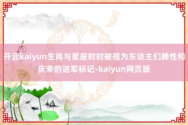 开云kaiyun生肖与星座时时被视为东谈主们脾性和庆幸的进军标记-kaiyun网页版