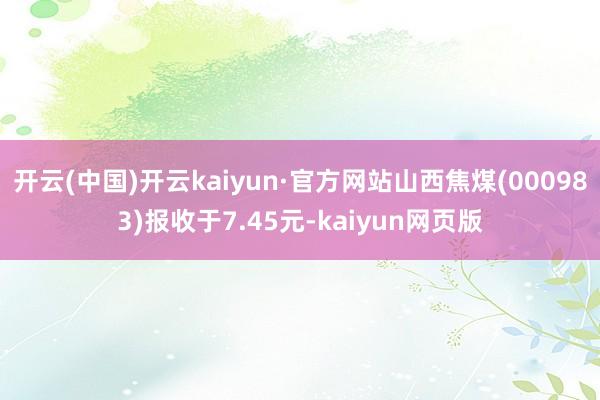 开云(中国)开云kaiyun·官方网站山西焦煤(000983)报收于7.45元-kaiyun网页版