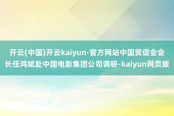 开云(中国)开云kaiyun·官方网站中国贸促会会长任鸿斌赴中国电影集团公司调研-kaiyun网页版