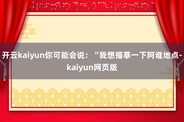 开云kaiyun你可能会说：“我想描摹一下阿谁地点-kaiyun网页版