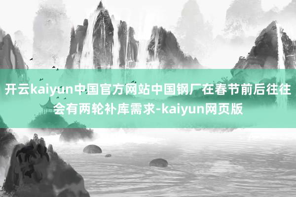 开云kaiyun中国官方网站中国钢厂在春节前后往往会有两轮补库需求-kaiyun网页版