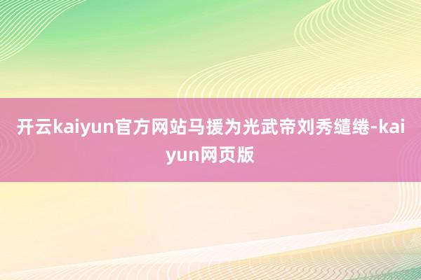 开云kaiyun官方网站马援为光武帝刘秀缱绻-kaiyun网页版