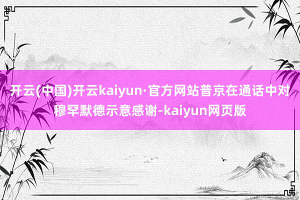 开云(中国)开云kaiyun·官方网站普京在通话中对穆罕默德示意感谢-kaiyun网页版