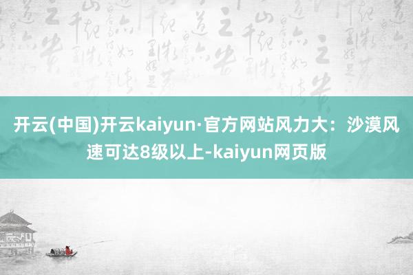 开云(中国)开云kaiyun·官方网站风力大：沙漠风速可达8级以上-kaiyun网页版