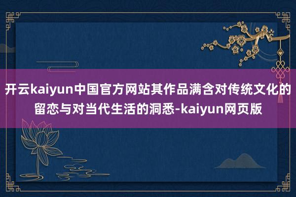 开云kaiyun中国官方网站其作品满含对传统文化的留恋与对当代生活的洞悉-kaiyun网页版