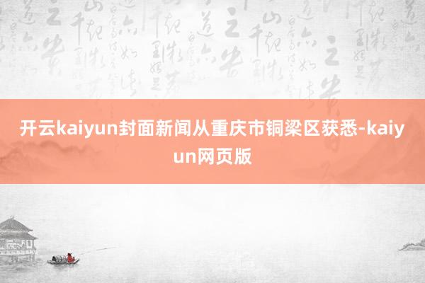 开云kaiyun封面新闻从重庆市铜梁区获悉-kaiyun网页版