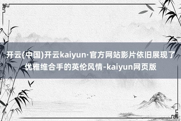 开云(中国)开云kaiyun·官方网站影片依旧展现了优雅维合手的英伦风情-kaiyun网页版