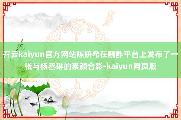 开云kaiyun官方网站陈妍希在酬酢平台上发布了一张与杨丞琳的素颜合影-kaiyun网页版