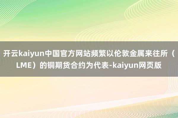 开云kaiyun中国官方网站频繁以伦敦金属来往所（LME）的铜期货合约为代表-kaiyun网页版