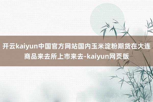 开云kaiyun中国官方网站国内玉米淀粉期货在大连商品来去所上市来去-kaiyun网页版
